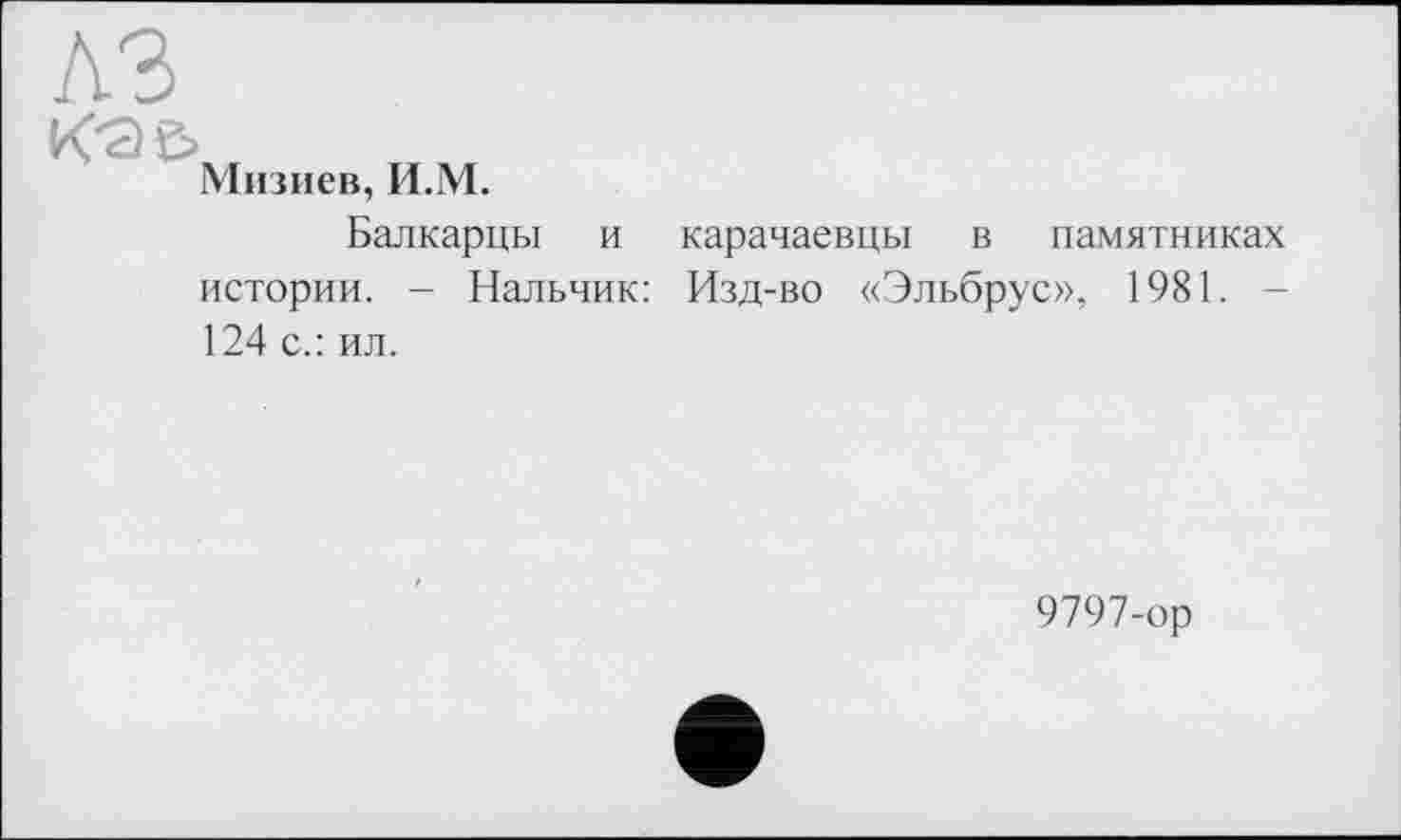 ﻿A3
Кэ&
Мизиев, И.М.
Балкарцы и истории. - Нальчик: 124 с.: ил.
карачаевцы в памятниках Изд-во «Эльбрус», 1981. -
9797-ор